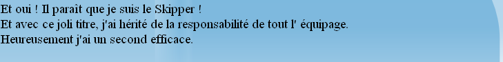 Et oui ! Il paraît que je suis le Skipper !
Et avec ce joli titre, j'ai hérité de la responsabilité de tout l' équipage.
Heureusement j'ai un second efficace.

