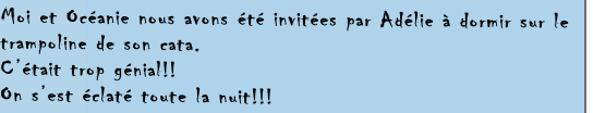 Moi et Océanie nous avons été invitées par Adélie à dormir sur le  
trampoline de son cata.
C’était trop génial!!
On s’est éclaté toute la nuit!!!  
