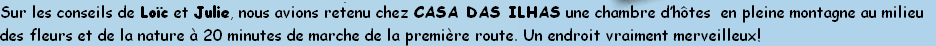 Sur les conseils de Loïc et Julie, nous avions retenu chez CASA DAS ILHAS une chambre d’hôtes  en pleine montagne au milieu 
des fleurs et de la nature à 20 minutes de marche de la première route. Un endroit vraiment merveilleux! 