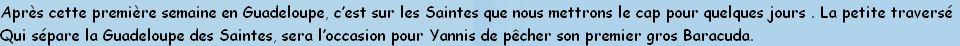 Après cette première semaine en Guadeloupe, c’est sur les Saintes que nous mettrons le cap pour quelques jours . La petite traversé
Qui sépare la Guadeloupe des Saintes, sera l’occasion pour Yannis de pêcher son premier gros Baracuda.